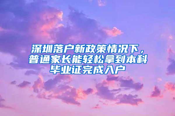 深圳落户新政策情况下，普通家长能轻松拿到本科毕业证完成入户