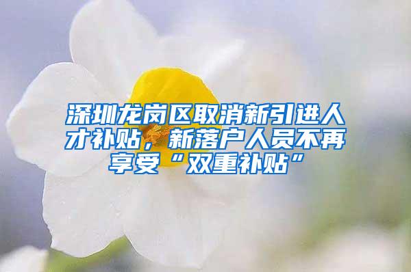 深圳龙岗区取消新引进人才补贴，新落户人员不再享受“双重补贴”