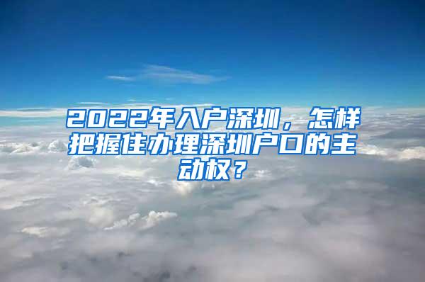 2022年入户深圳，怎样把握住办理深圳户口的主动权？