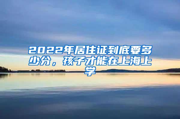 2022年居住证到底要多少分，孩子才能在上海上学