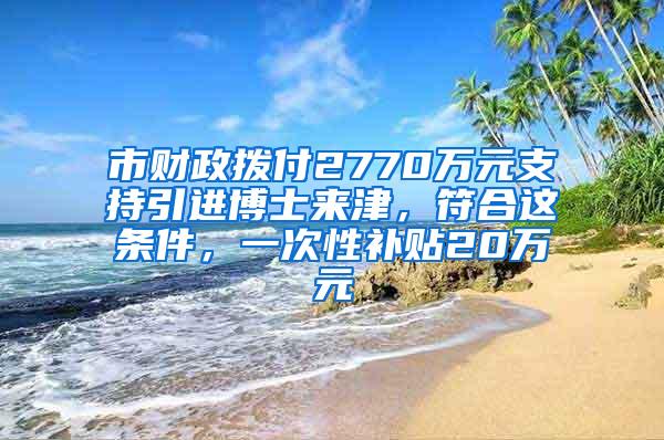 市财政拨付2770万元支持引进博士来津，符合这条件，一次性补贴20万元