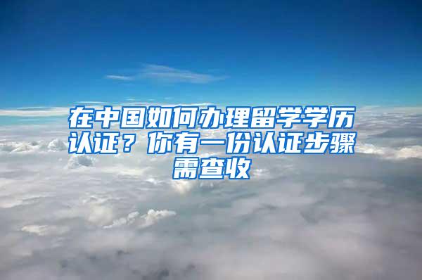 在中国如何办理留学学历认证？你有一份认证步骤需查收