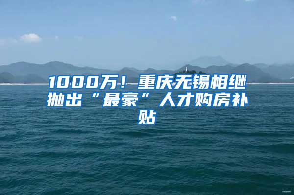 1000万！重庆无锡相继抛出“最豪”人才购房补贴