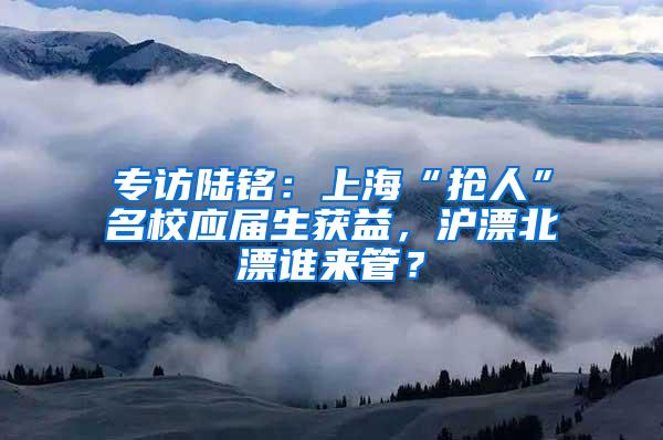 专访陆铭：上海“抢人”名校应届生获益，沪漂北漂谁来管？
