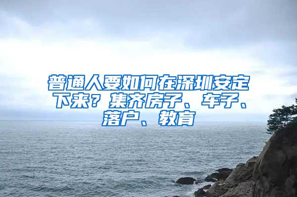 普通人要如何在深圳安定下来？集齐房子、车子、落户、教育