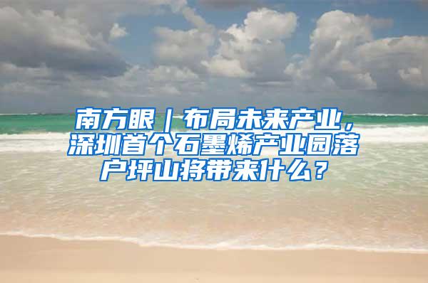 南方眼｜布局未来产业，深圳首个石墨烯产业园落户坪山将带来什么？