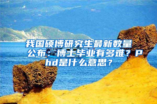 我国硕博研究生最新数量公布：博士毕业有多难？Phd是什么意思？