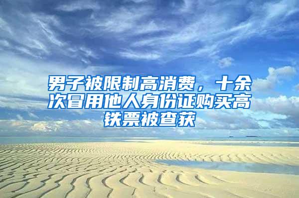 男子被限制高消费，十余次冒用他人身份证购买高铁票被查获