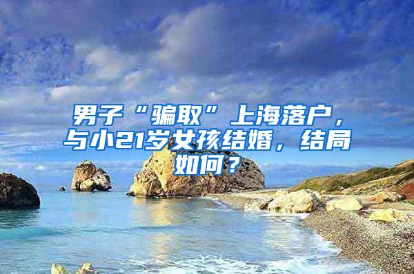 男子“骗取”上海落户，与小21岁女孩结婚，结局如何？