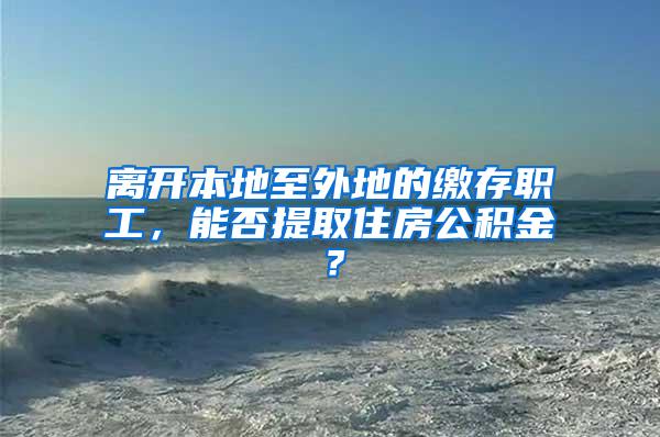 离开本地至外地的缴存职工，能否提取住房公积金？