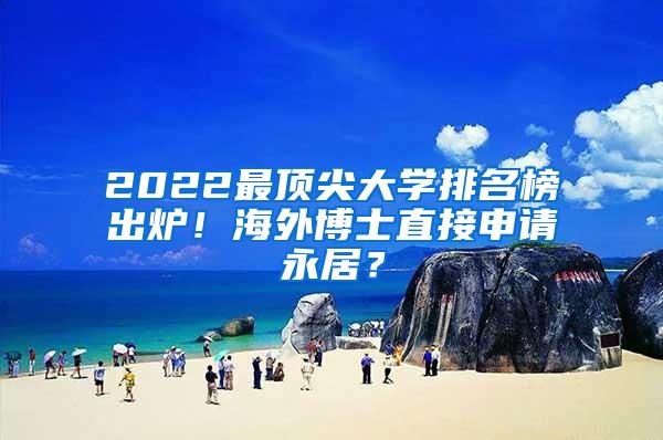 2022最顶尖大学排名榜出炉！海外博士直接申请永居？