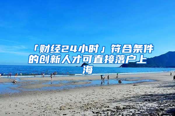 「财经24小时」符合条件的创新人才可直接落户上海