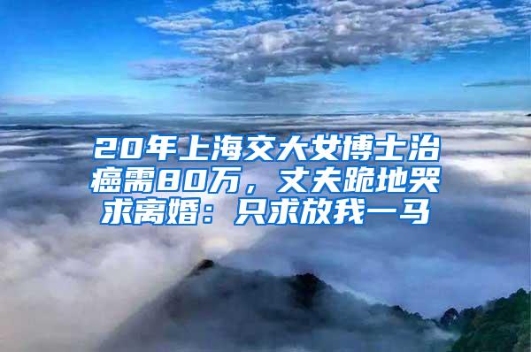 20年上海交大女博士治癌需80万，丈夫跪地哭求离婚：只求放我一马