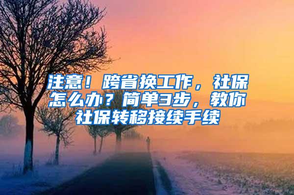 注意！跨省换工作，社保怎么办？简单3步，教你社保转移接续手续