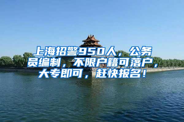 上海招警950人，公务员编制，不限户籍可落户，大专即可，赶快报名！