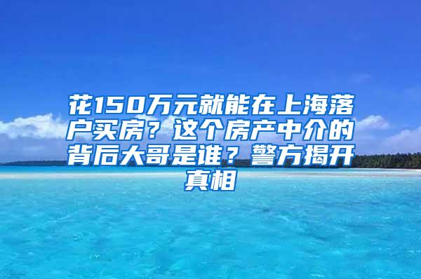 花150万元就能在上海落户买房？这个房产中介的背后大哥是谁？警方揭开真相