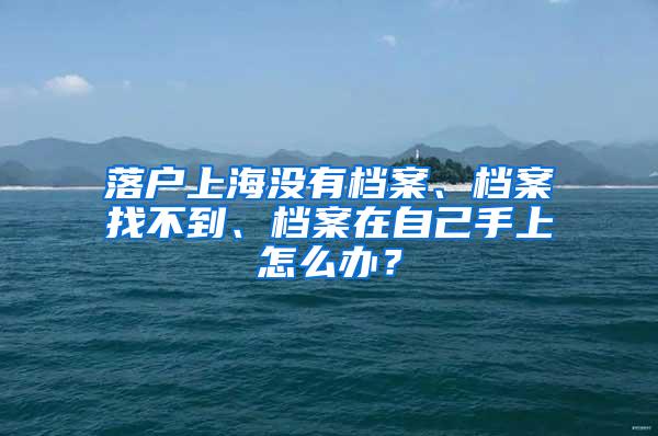 落户上海没有档案、档案找不到、档案在自己手上怎么办？