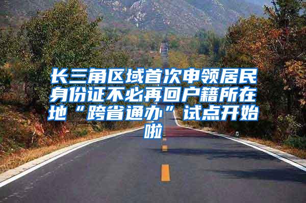 长三角区域首次申领居民身份证不必再回户籍所在地“跨省通办”试点开始啦