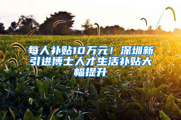 每人补贴10万元！深圳新引进博士人才生活补贴大幅提升