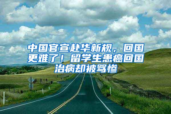 中国官宣赴华新规，回国更难了！留学生患癌回国治病却被骂惨