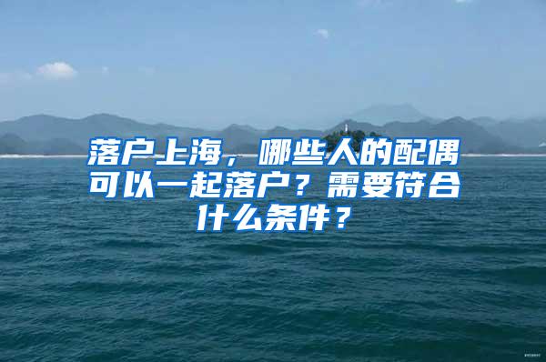 落户上海，哪些人的配偶可以一起落户？需要符合什么条件？