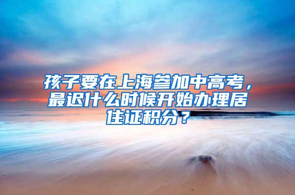 孩子要在上海参加中高考，最迟什么时候开始办理居住证积分？