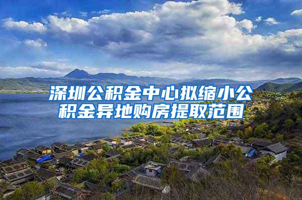 深圳公积金中心拟缩小公积金异地购房提取范围