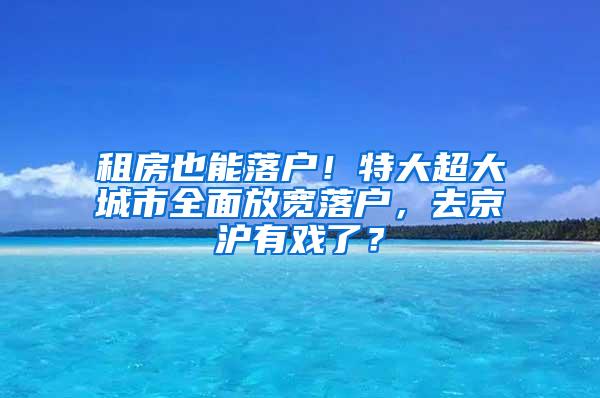 租房也能落户！特大超大城市全面放宽落户，去京沪有戏了？