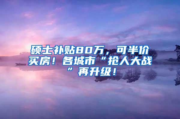 硕士补贴80万，可半价买房！各城市“抢人大战”再升级！