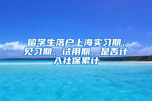 留学生落户上海实习期、见习期、试用期，是否计入社保累计