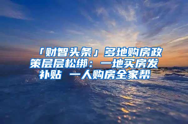 「财智头条」多地购房政策层层松绑：一地买房发补贴 一人购房全家帮