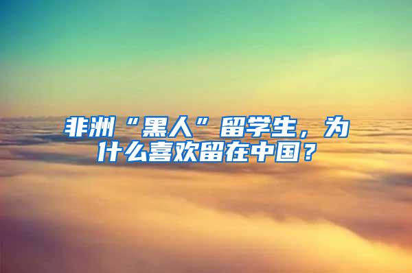 非洲“黑人”留学生，为什么喜欢留在中国？