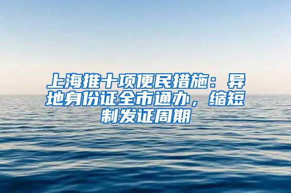 上海推十项便民措施：异地身份证全市通办，缩短制发证周期