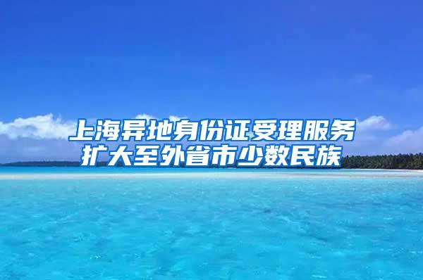 上海异地身份证受理服务扩大至外省市少数民族