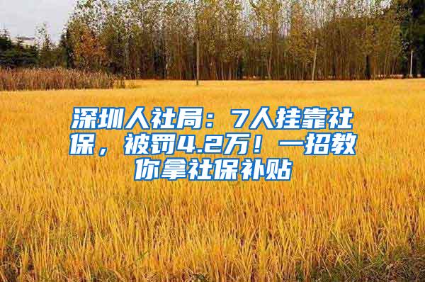 深圳人社局：7人挂靠社保，被罚4.2万！一招教你拿社保补贴