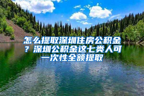 怎么提取深圳住房公积金？深圳公积金这七类人可一次性全额提取