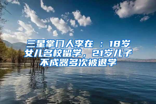 三星掌门人李在镕：18岁女儿名校留学，21岁儿子不成器多次被退学