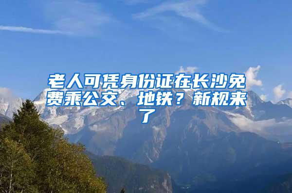 老人可凭身份证在长沙免费乘公交、地铁？新规来了