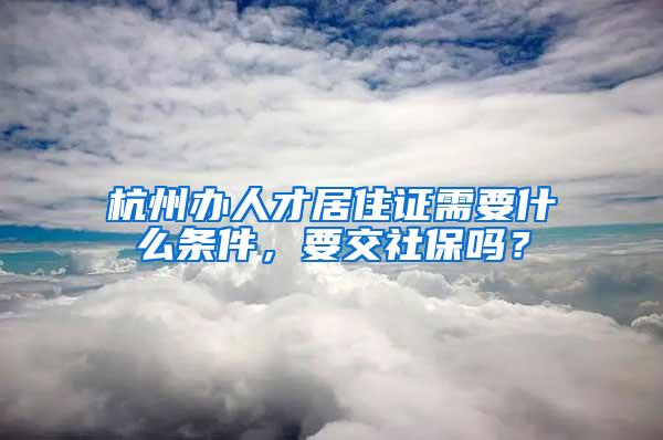 杭州办人才居住证需要什么条件，要交社保吗？