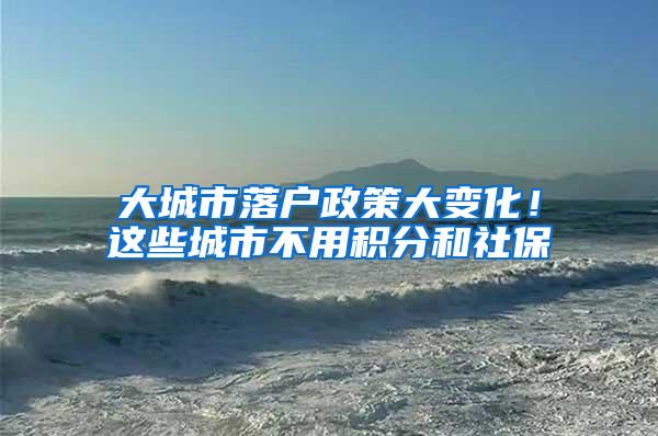 大城市落户政策大变化！这些城市不用积分和社保