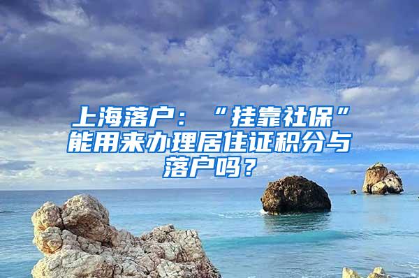 上海落户：“挂靠社保”能用来办理居住证积分与落户吗？