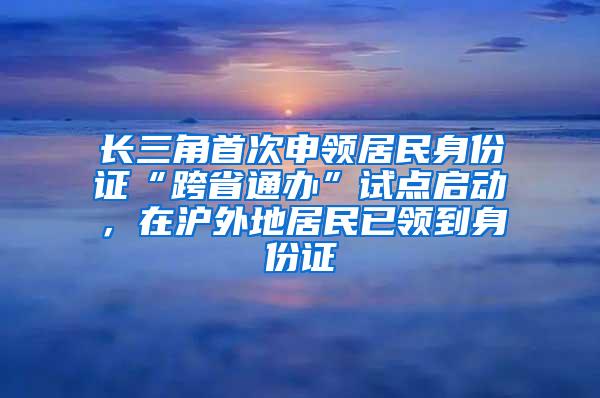 长三角首次申领居民身份证“跨省通办”试点启动，在沪外地居民已领到身份证