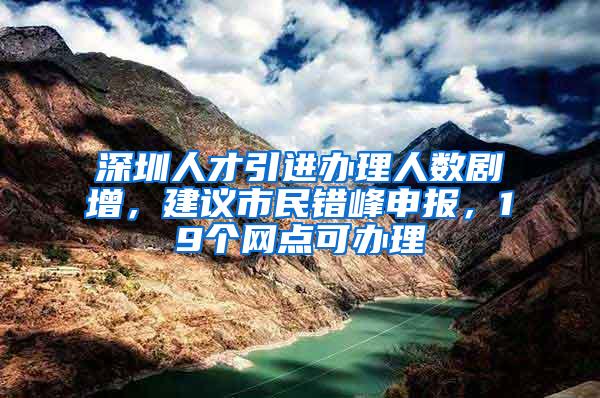 深圳人才引进办理人数剧增，建议市民错峰申报，19个网点可办理