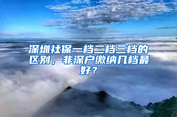 深圳社保一档二档三档的区别，非深户缴纳几档最好？