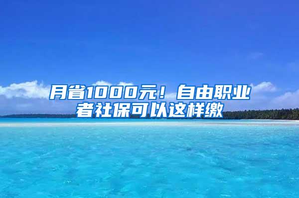 月省1000元！自由职业者社保可以这样缴