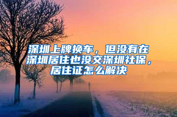 深圳上牌换车，但没有在深圳居住也没交深圳社保，居住证怎么解决