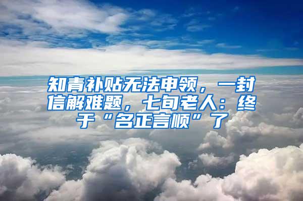 知青补贴无法申领，一封信解难题，七旬老人：终于“名正言顺”了