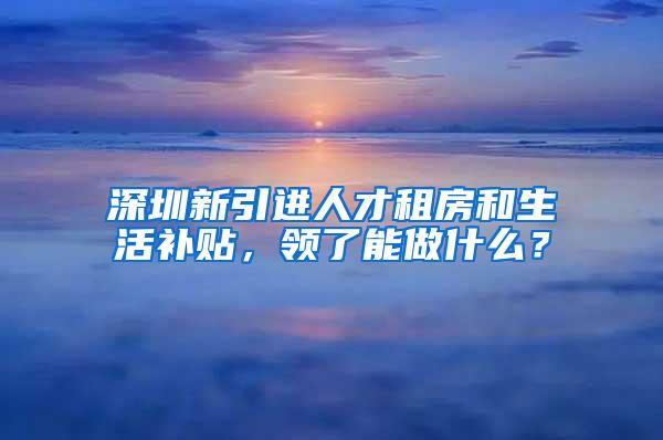 深圳新引进人才租房和生活补贴，领了能做什么？