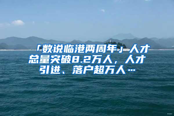 「数说临港两周年」人才总量突破8.2万人，人才引进、落户超万人…