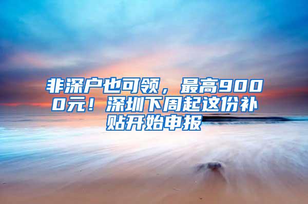 非深户也可领，最高9000元！深圳下周起这份补贴开始申报